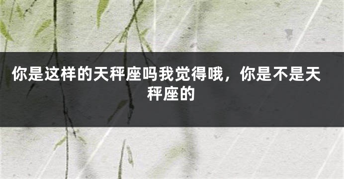 你是这样的天秤座吗我觉得哦，你是不是天秤座的
