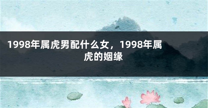 1998年属虎男配什么女，1998年属虎的姻缘