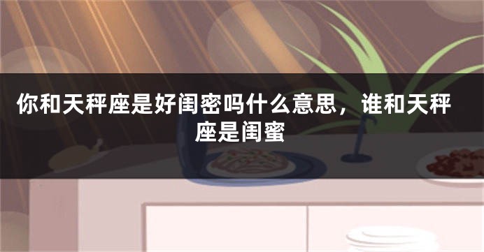 你和天秤座是好闺密吗什么意思，谁和天秤座是闺蜜