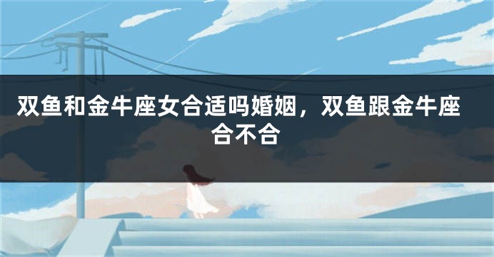 双鱼和金牛座女合适吗婚姻，双鱼跟金牛座合不合