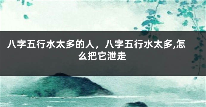 八字五行水太多的人，八字五行水太多,怎么把它泄走