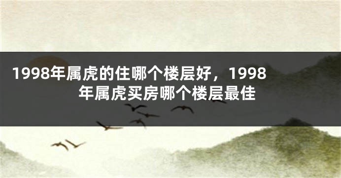 1998年属虎的住哪个楼层好，1998年属虎买房哪个楼层最佳