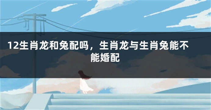 12生肖龙和兔配吗，生肖龙与生肖兔能不能婚配