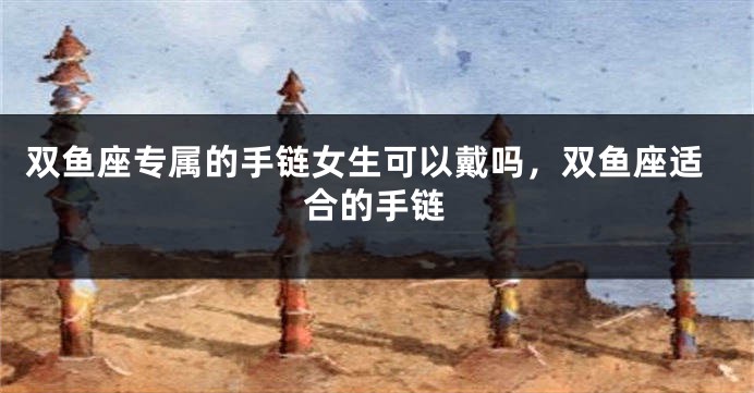 双鱼座专属的手链女生可以戴吗，双鱼座适合的手链