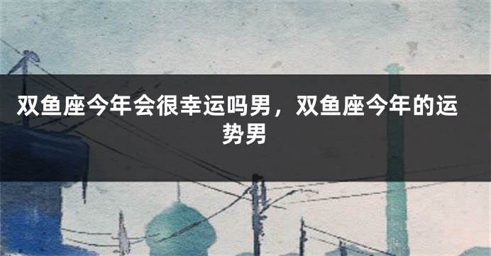 双鱼座今年会很幸运吗男，双鱼座今年的运势男