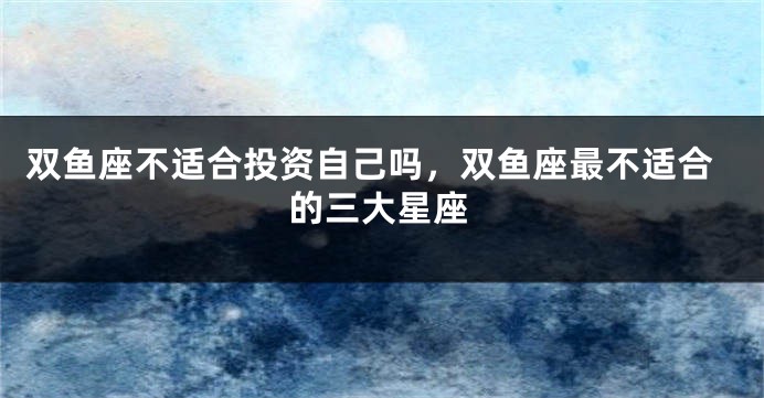双鱼座不适合投资自己吗，双鱼座最不适合的三大星座