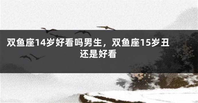 双鱼座14岁好看吗男生，双鱼座15岁丑还是好看