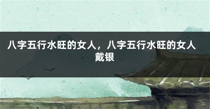 八字五行水旺的女人，八字五行水旺的女人戴银