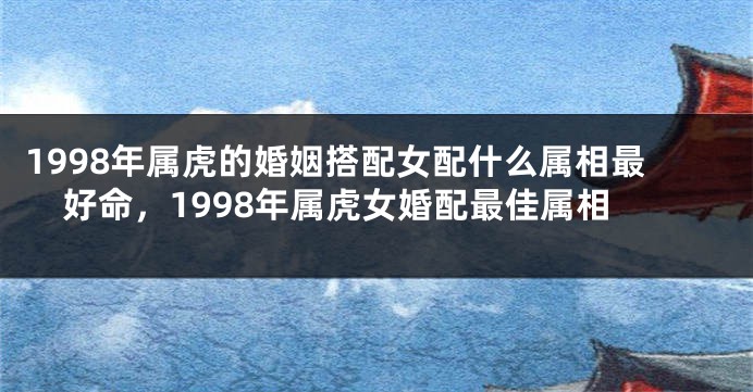 1998年属虎的婚姻搭配女配什么属相最好命，1998年属虎女婚配最佳属相