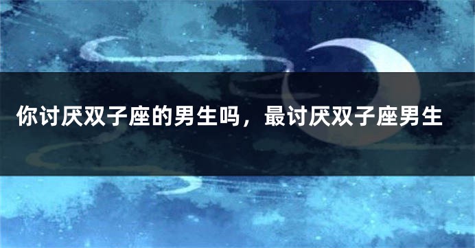 你讨厌双子座的男生吗，最讨厌双子座男生