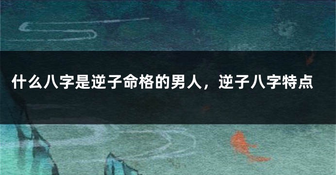 什么八字是逆子命格的男人，逆子八字特点
