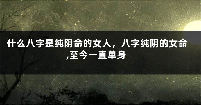 什么八字是纯阴命的女人，八字纯阴的女命,至今一直单身