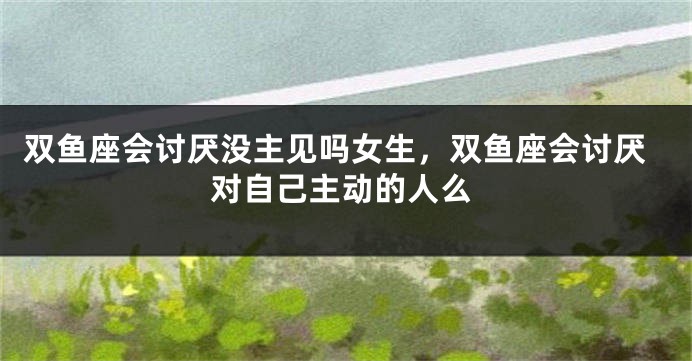 双鱼座会讨厌没主见吗女生，双鱼座会讨厌对自己主动的人么
