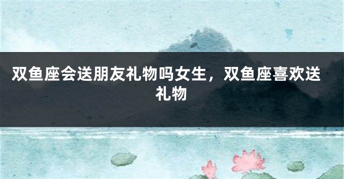 双鱼座会送朋友礼物吗女生，双鱼座喜欢送礼物