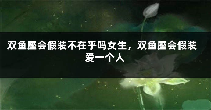 双鱼座会假装不在乎吗女生，双鱼座会假装爱一个人