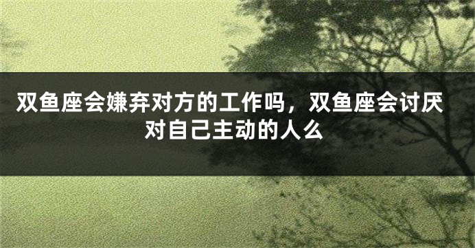 双鱼座会嫌弃对方的工作吗，双鱼座会讨厌对自己主动的人么