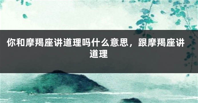 你和摩羯座讲道理吗什么意思，跟摩羯座讲道理