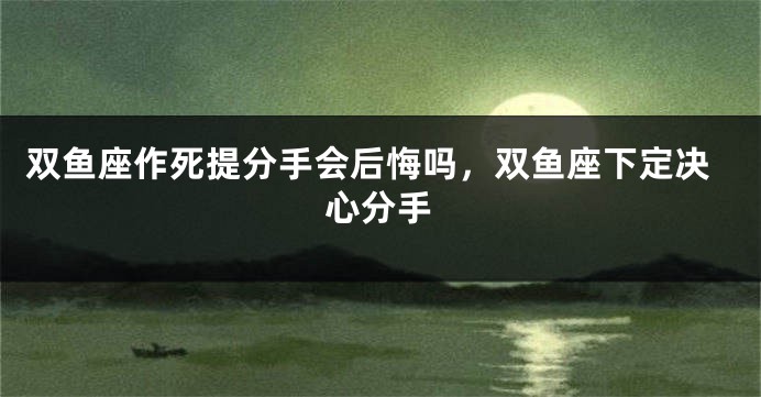 双鱼座作死提分手会后悔吗，双鱼座下定决心分手