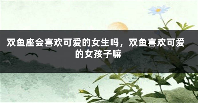 双鱼座会喜欢可爱的女生吗，双鱼喜欢可爱的女孩子嘛