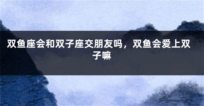 双鱼座会和双子座交朋友吗，双鱼会爱上双子嘛