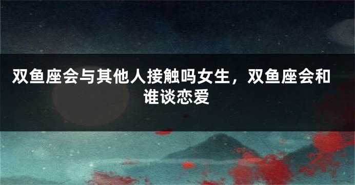 双鱼座会与其他人接触吗女生，双鱼座会和谁谈恋爱