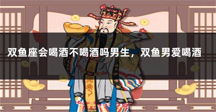双鱼座会喝酒不喝酒吗男生，双鱼男爱喝酒
