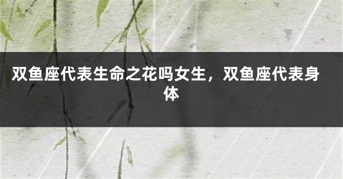 双鱼座代表生命之花吗女生，双鱼座代表身体
