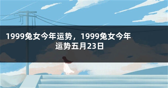1999兔女今年运势，1999兔女今年运势五月23日