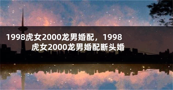1998虎女2000龙男婚配，1998虎女2000龙男婚配断头婚