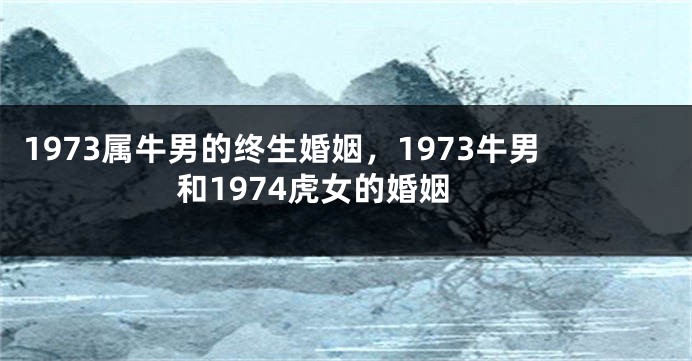1973属牛男的终生婚姻，1973牛男和1974虎女的婚姻