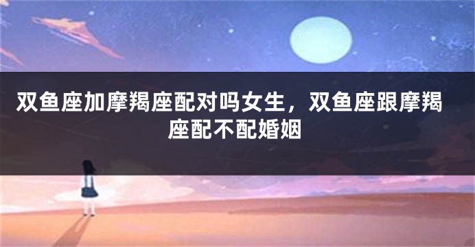 双鱼座加摩羯座配对吗女生，双鱼座跟摩羯座配不配婚姻