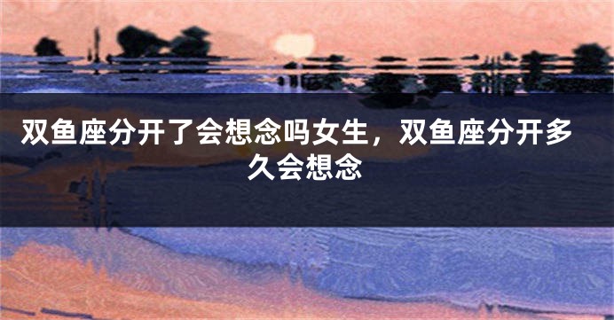 双鱼座分开了会想念吗女生，双鱼座分开多久会想念