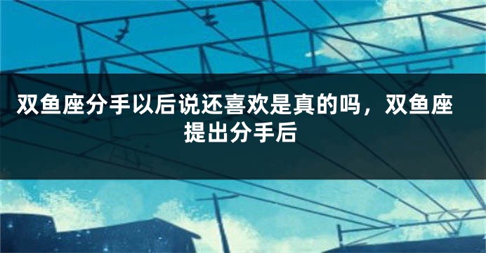 双鱼座分手以后说还喜欢是真的吗，双鱼座提出分手后