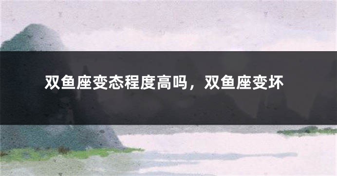 双鱼座变态程度高吗，双鱼座变坏