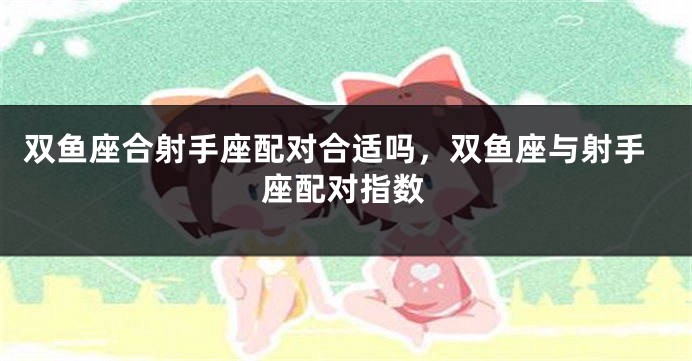 双鱼座合射手座配对合适吗，双鱼座与射手座配对指数