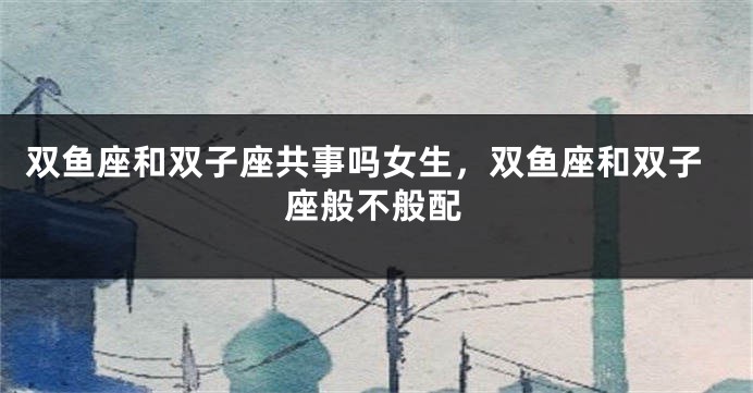 双鱼座和双子座共事吗女生，双鱼座和双子座般不般配