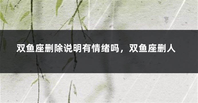 双鱼座删除说明有情绪吗，双鱼座删人