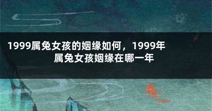 1999属兔女孩的姻缘如何，1999年属兔女孩姻缘在哪一年