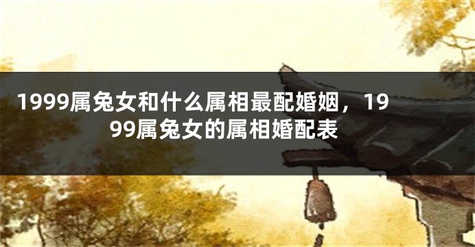 1999属兔女和什么属相最配婚姻，1999属兔女的属相婚配表