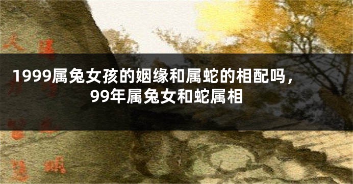 1999属兔女孩的姻缘和属蛇的相配吗，99年属兔女和蛇属相