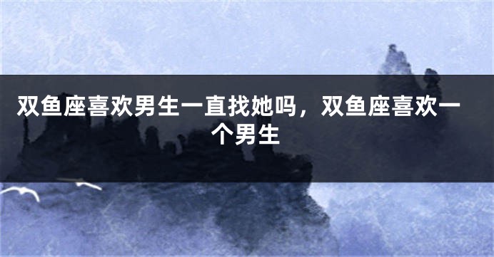 双鱼座喜欢男生一直找她吗，双鱼座喜欢一个男生
