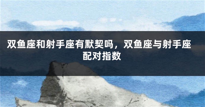 双鱼座和射手座有默契吗，双鱼座与射手座配对指数