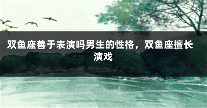 双鱼座善于表演吗男生的性格，双鱼座擅长演戏