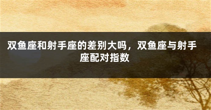 双鱼座和射手座的差别大吗，双鱼座与射手座配对指数
