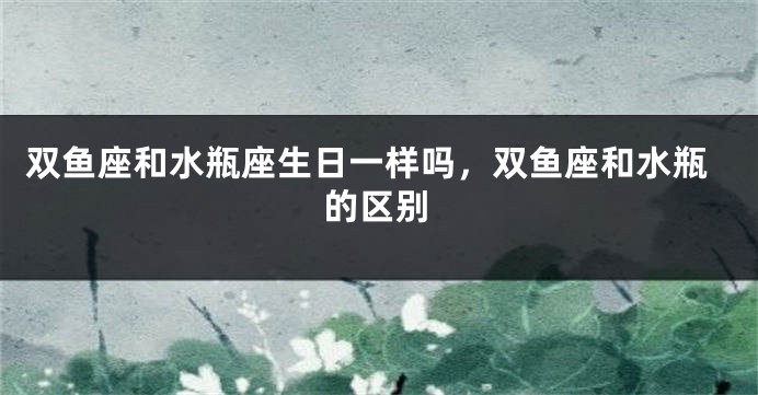 双鱼座和水瓶座生日一样吗，双鱼座和水瓶的区别