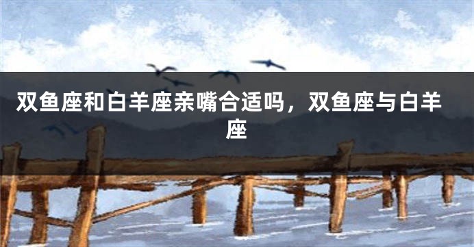 双鱼座和白羊座亲嘴合适吗，双鱼座与白羊座