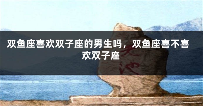 双鱼座喜欢双子座的男生吗，双鱼座喜不喜欢双子座