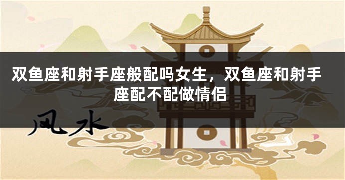 双鱼座和射手座般配吗女生，双鱼座和射手座配不配做情侣
