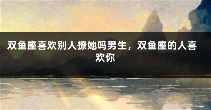 双鱼座喜欢别人撩她吗男生，双鱼座的人喜欢你