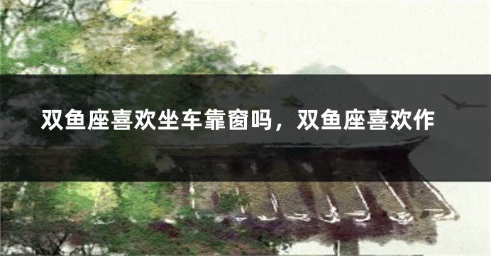 双鱼座喜欢坐车靠窗吗，双鱼座喜欢作